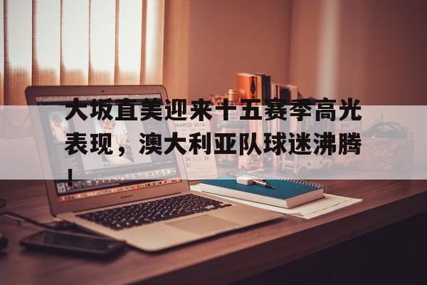 大坂直美迎来十五赛季高光表现，澳大利亚队球迷沸腾！的简单介绍